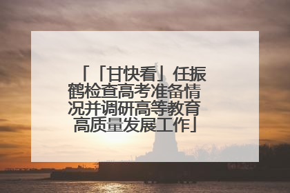 「甘快看」任振鹤检查高考准备情况并调研高等教育高质量发展工作