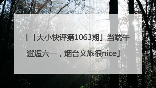 「大小快评第1063期」当端午邂逅六一，烟台文旅很nice
