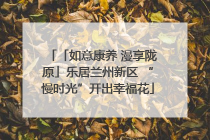 「如意康养 漫享陇原」乐居兰州新区 “慢时光”开出幸福花