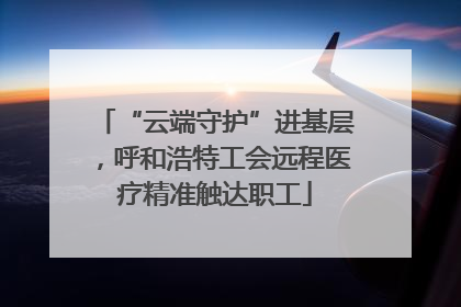 “云端守护”进基层，呼和浩特工会远程医疗精准触达职工