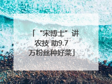 “宋博士”讲农技 助9.7万粉丝种好菜