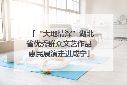 “大地情深”湖北省优秀群众文艺作品惠民展演走进咸宁