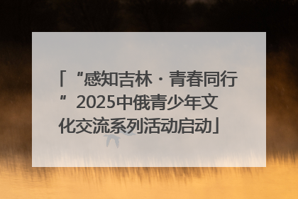 “感知吉林・青春同行”2025中俄青少年文化交流系列活动启动
