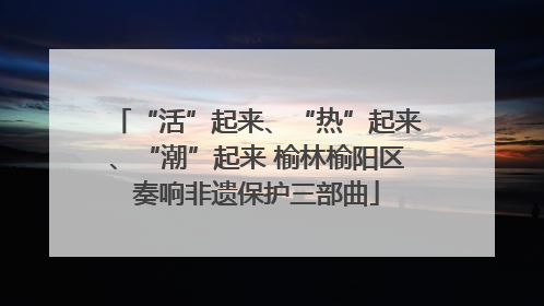 “活”起来、“热”起来、“潮”起来 榆林榆阳区奏响非遗保护三部曲