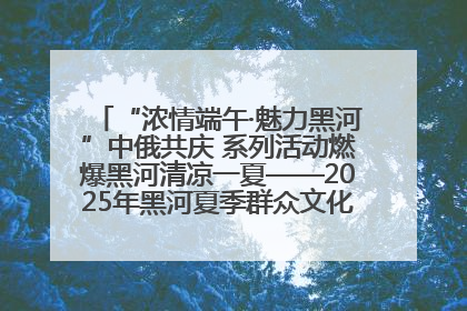 “浓情端午·魅力黑河”中俄共庆 系列活动燃爆黑河清凉一夏——2025年黑河夏季群众文化活动启幕 多元文化赋能边境文旅新高地