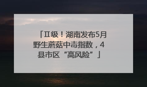 Ⅱ级！湖南发布5月野生蘑菇中毒指数，4县市区“高风险”