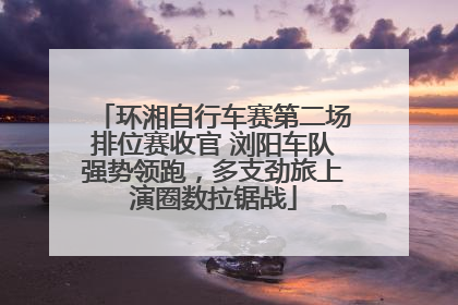 环湘自行车赛第二场排位赛收官 浏阳车队强势领跑，多支劲旅上演圈数拉锯战