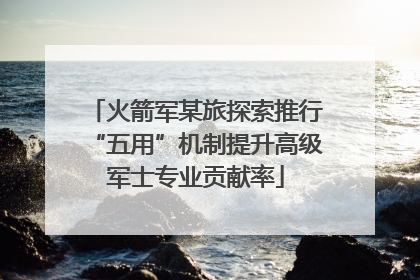 火箭军某旅探索推行“五用”机制提升高级军士专业贡献率