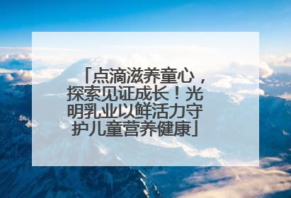 点滴滋养童心，探索见证成长！光明乳业以鲜活力守护儿童营养健康