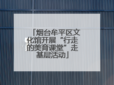 烟台牟平区文化馆开展“行走的美育课堂”走基层活动