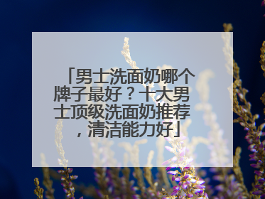 男士洗面奶哪个牌子最好？十大男士顶级洗面奶推荐，清洁能力好