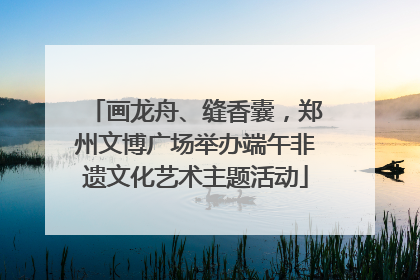 画龙舟、缝香囊，郑州文博广场举办端午非遗文化艺术主题活动