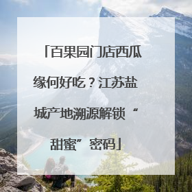 百果园门店西瓜缘何好吃？江苏盐城产地溯源解锁“甜蜜”密码