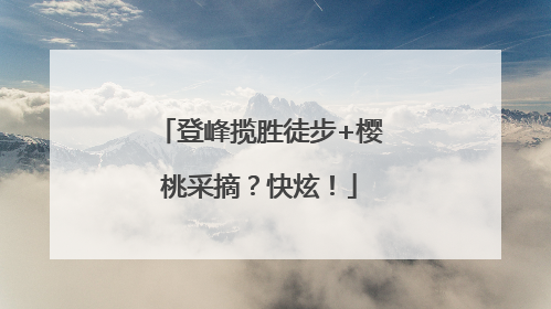 登峰揽胜徒步+樱桃采摘？快炫！
