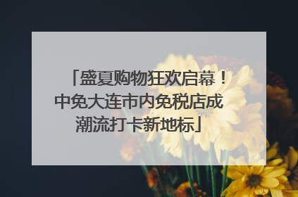 盛夏购物狂欢启幕！中免大连市内免税店成潮流打卡新地标