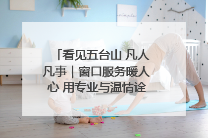 看见五台山 凡人凡事｜窗口服务暖人心 用专业与温情诠释责任担当