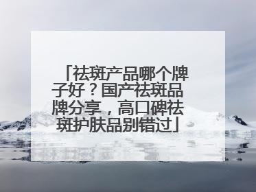 祛斑产品哪个牌子好？国产祛斑品牌分享，高口碑祛斑护肤品别错过