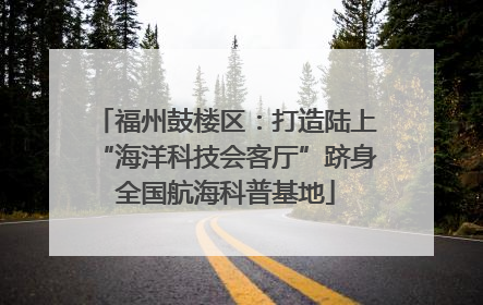 福州鼓楼区：打造陆上“海洋科技会客厅”跻身全国航海科普基地