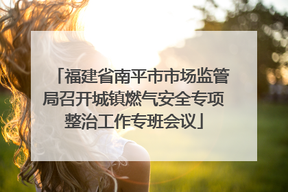 福建省南平市市场监管局召开城镇燃气安全专项整治工作专班会议