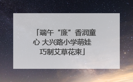 端午“廉”香润童心 大兴路小学萌娃巧制艾草花束