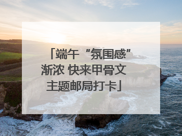 端午“氛围感”渐浓 快来甲骨文主题邮局打卡