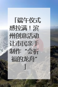 端午仪式感拉满！滨州创意活动让市民亲手制作“会祈福的龙舟”