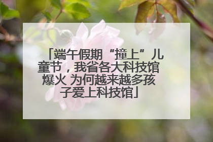 端午假期“撞上”儿童节，我省各大科技馆爆火 为何越来越多孩子爱上科技馆