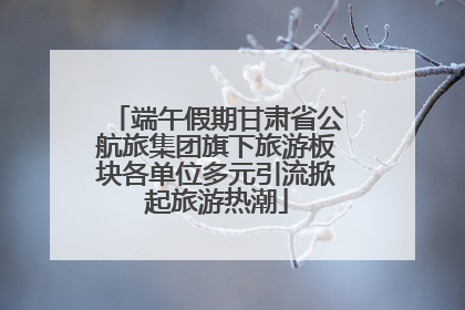 端午假期甘肃省公航旅集团旗下旅游板块各单位多元引流掀起旅游热潮