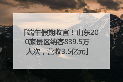 端午假期收官！山东200家景区纳客839.5万人次，营收3.5亿元