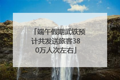 端午假期武铁预计共发送旅客380万人次左右