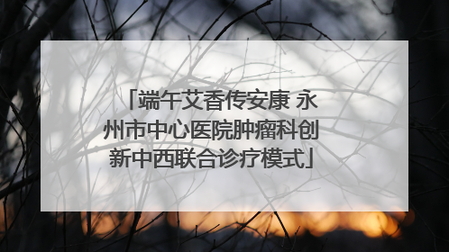 端午艾香传安康 永州市中心医院肿瘤科创新中西联合诊疗模式