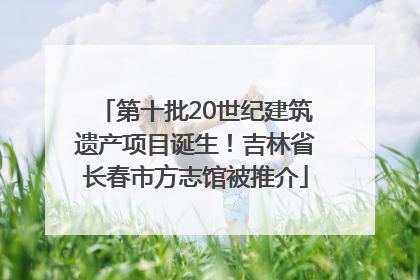 第十批20世纪建筑遗产项目诞生！吉林省长春市方志馆被推介