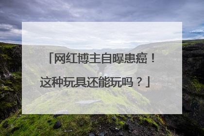 网红博主自曝患癌！这种玩具还能玩吗？