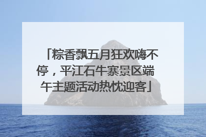 粽香飘五月狂欢嗨不停，平江石牛寨景区端午主题活动热忱迎客