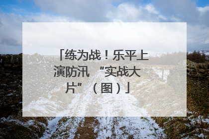 练为战！乐平上演防汛 “实战大片”（图）
