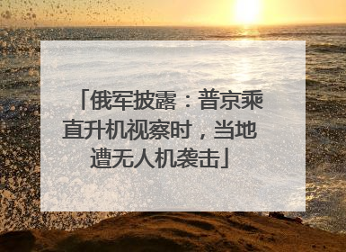 俄军披露：普京乘直升机视察时，当地遭无人机袭击