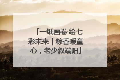 一纸画卷·绘七彩未来｜粽香暖童心，老少叙端阳