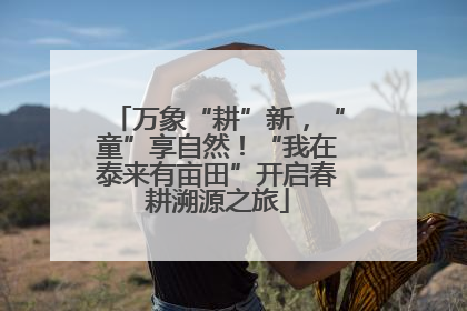 万象“耕”新，“童”享自然！“我在泰来有亩田”开启春耕溯源之旅