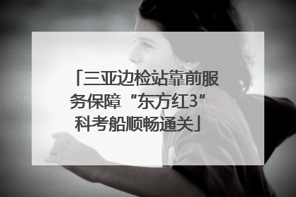 三亚边检站靠前服务保障“东方红3”科考船顺畅通关