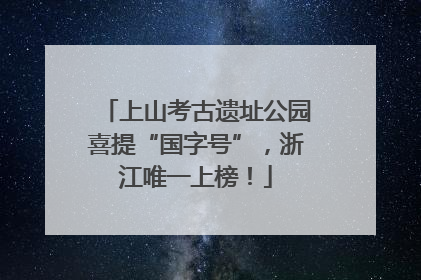 上山考古遗址公园喜提“国字号”，浙江唯一上榜！
