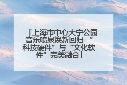 上海市中心大宁公园音乐喷泉焕新回归 “科技硬件”与“文化软件”完美融合