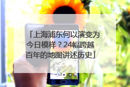 上海浦东何以演变为今日模样？24幅跨越百年的地图讲述历史