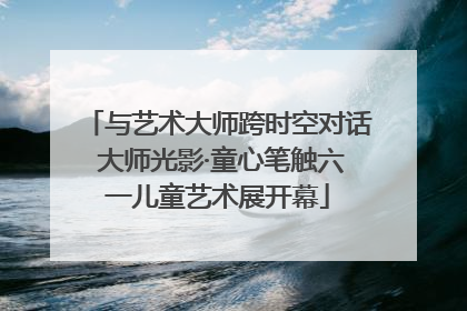 与艺术大师跨时空对话 大师光影·童心笔触六一儿童艺术展开幕