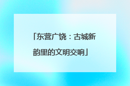 东营广饶：古城新韵里的文明交响
