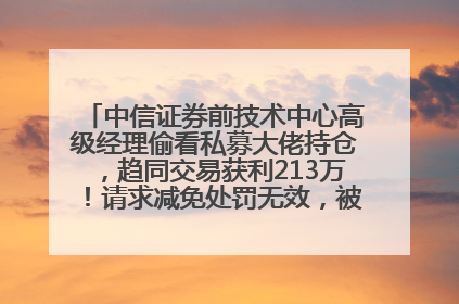中信证券前技术中心高级经理偷看私募大佬持仓，趋同交易获利213万！请求减免处罚无效，被罚没426万