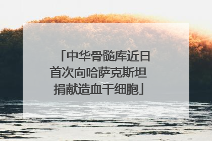 中华骨髓库近日首次向哈萨克斯坦捐献造血干细胞