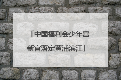 中国福利会少年宫新宫落定黄浦滨江