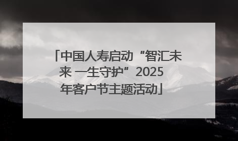 中国人寿启动“智汇未来 一生守护”2025年客户节主题活动