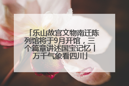 乐山故宫文物南迁陈列馆将于9月开馆，三个篇章讲述国宝记忆丨万千气象看四川