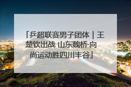 乒超联赛男子团体｜王楚钦出战 山东魏桥·向尚运动胜四川丰谷